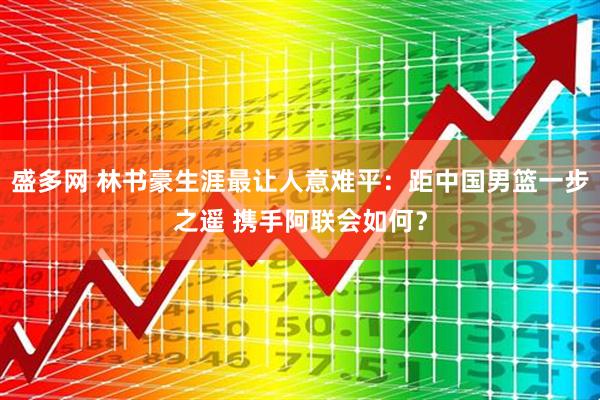 盛多网 林书豪生涯最让人意难平：距中国男篮一步之遥 携手阿联会如何？