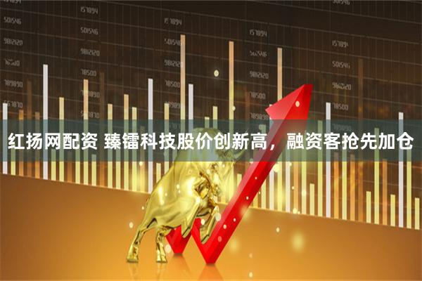 红扬网配资 臻镭科技股价创新高，融资客抢先加仓