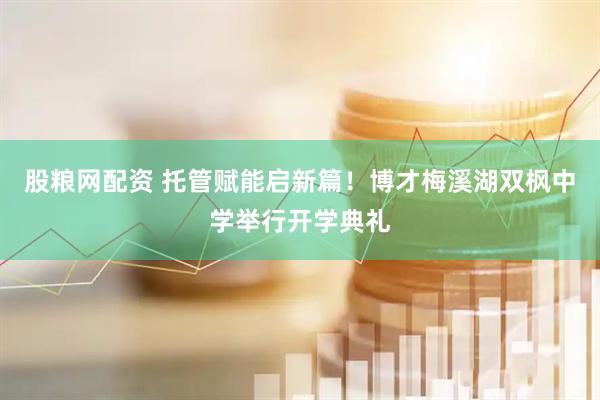 股粮网配资 托管赋能启新篇！博才梅溪湖双枫中学举行开学典礼