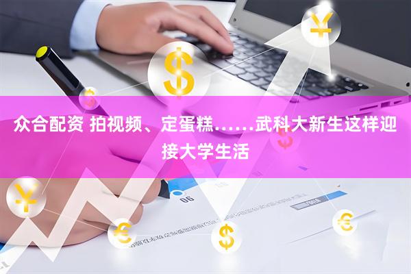 众合配资 拍视频、定蛋糕……武科大新生这样迎接大学生活