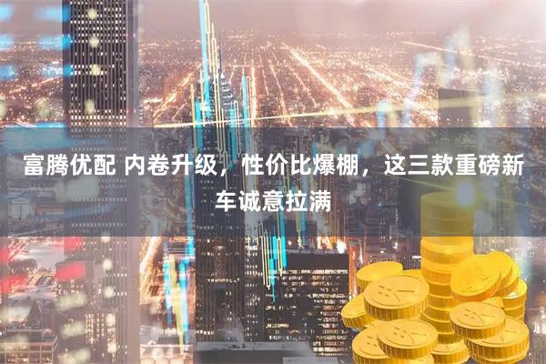 富腾优配 内卷升级，性价比爆棚，这三款重磅新车诚意拉满