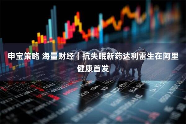 申宝策略 海量财经｜抗失眠新药达利雷生在阿里健康首发