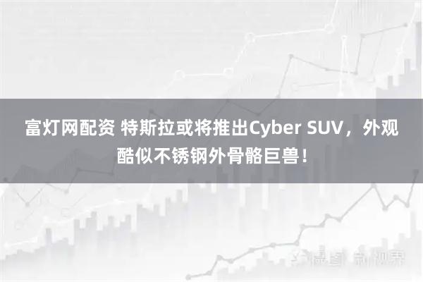 富灯网配资 特斯拉或将推出Cyber SUV，外观酷似不锈钢外骨骼巨兽！
