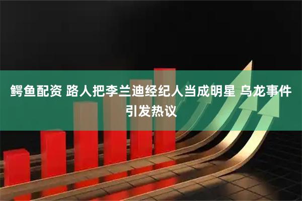 鳄鱼配资 路人把李兰迪经纪人当成明星 乌龙事件引发热议