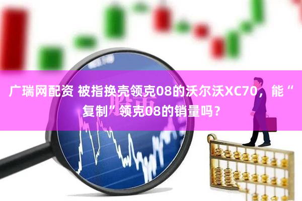 广瑞网配资 被指换壳领克08的沃尔沃XC70，能“复制”领克08的销量吗？