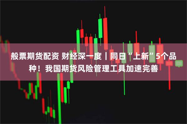 般票期货配资 财经深一度｜同日“上新”5个品种！我国期货风险管理工具加速完善