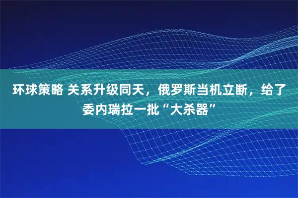 环球策略 关系升级同天，俄罗斯当机立断，给了委内瑞拉一批“大杀器”