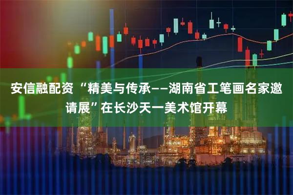安信融配资 “精美与传承——湖南省工笔画名家邀请展”在长沙天一美术馆开幕