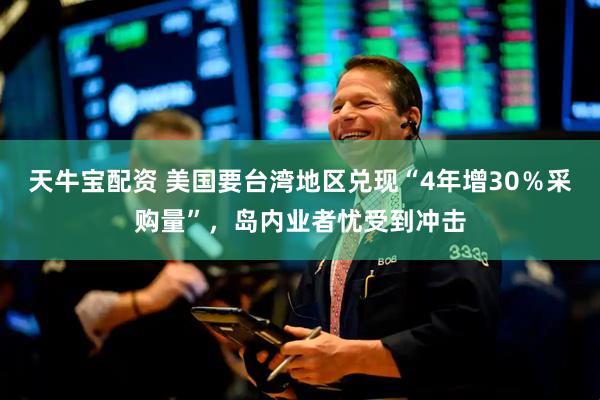 天牛宝配资 美国要台湾地区兑现“4年增30％采购量”，岛内业者忧受到冲击