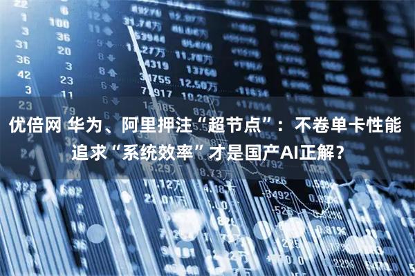 优倍网 华为、阿里押注“超节点”：不卷单卡性能 追求“系统效率”才是国产AI正解？