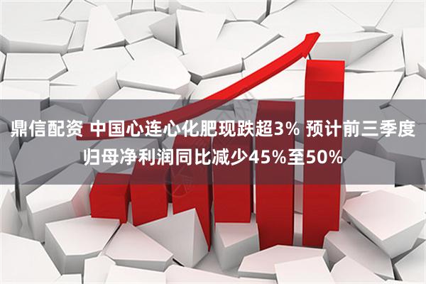 鼎信配资 中国心连心化肥现跌超3% 预计前三季度归母净利润同比减少45%至50%