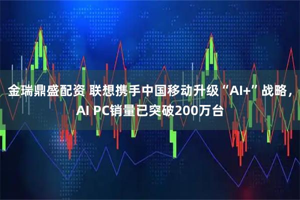 金瑞鼎盛配资 联想携手中国移动升级“AI+”战略，AI PC销量已突破200万台