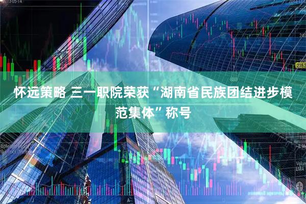 怀远策略 三一职院荣获“湖南省民族团结进步模范集体”称号