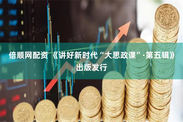 倍顺网配资 《讲好新时代“大思政课”·第五辑》出版发行
