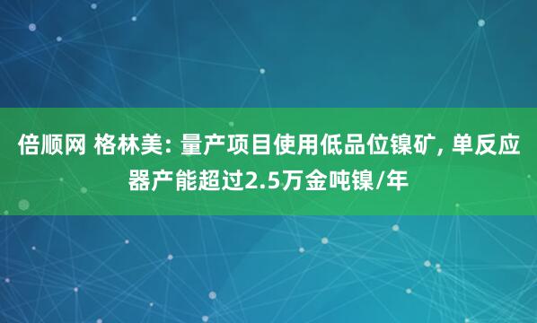倍顺网 格林美: 量产项目使用低品位镍矿, 单反应器产能超过2.5万金吨镍/年