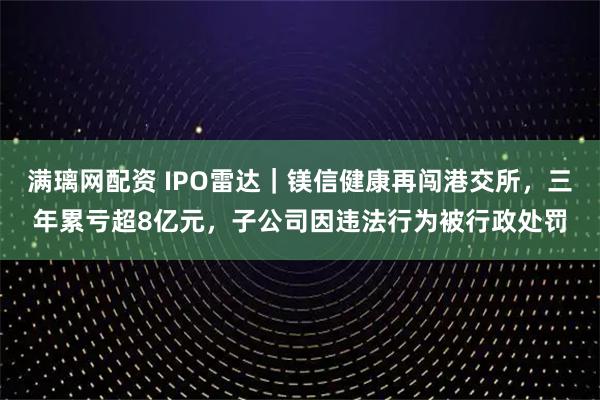 满璃网配资 IPO雷达|镁信健康再闯港交所,三年累亏超8亿元,子公司因违法行为被行政处罚