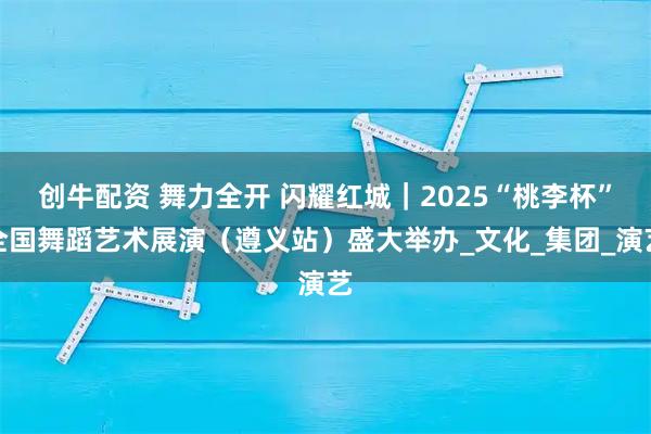 创牛配资 舞力全开 闪耀红城｜2025“桃李杯”全国舞蹈艺术展演（遵义站）盛大举办_文化_集团_演艺