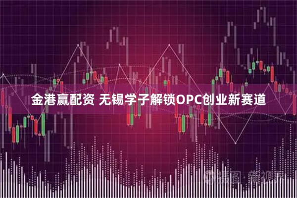金港赢配资 无锡学子解锁OPC创业新赛道