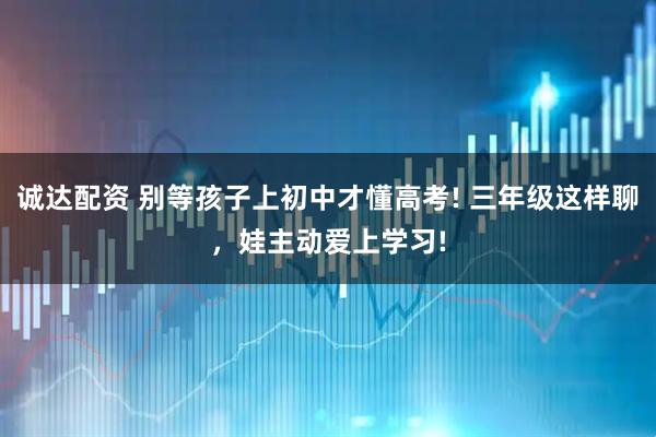 诚达配资 别等孩子上初中才懂高考! 三年级这样聊,娃主动爱上学习!